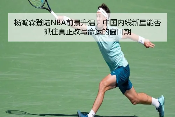 杨瀚森登陆NBA前景升温，中国内线新星能否抓住真正改写命运的窗口期（kaiyun）