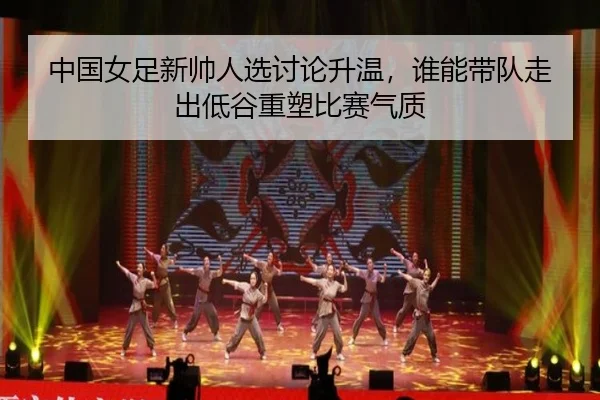 中国女足新帅人选讨论升温，谁能带队走出低谷重塑比赛气质