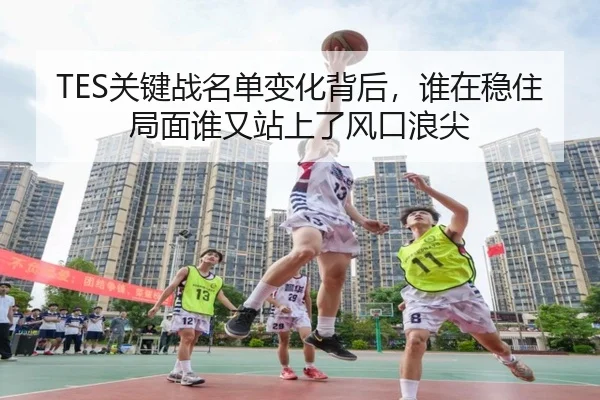 TES关键战名单变化背后，谁在稳住局面谁又站上了风口浪尖 - kaiyun